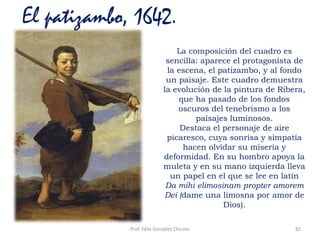 Prof. Félix González Chicote 82
El patizambo, 1642.
La composición del cuadro es
sencilla: aparece el protagonista de
la escena, el patizambo, y al fondo
un paisaje. Este cuadro demuestra
la evolución de la pintura de Ribera,
que ha pasado de los fondos
oscuros del tenebrismo a los
paisajes luminosos.
Destaca el personaje de aire
picaresco, cuya sonrisa y simpatía
hacen olvidar su miseria y
deformidad. En su hombro apoya la
muleta y en su mano izquierda lleva
un papel en el que se lee en latín
Da mihi elimosinam propter amorem
Dei (dame una limosna por amor de
Dios).
 