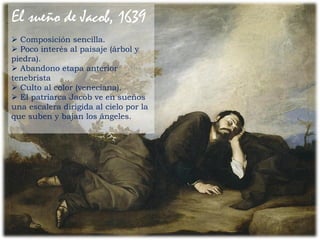 Composición sencilla.
 Poco interés al paisaje (árbol y
piedra).
 Abandono etapa anterior
tenebrista
 Culto al color (veneciana).
 El patriarca Jacob ve en sueños
una escalera dirigida al cielo por la
que suben y bajan los ángeles.
El sueño de Jacob, 1639
 