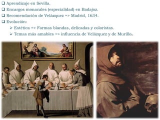 Aprendizaje en Sevilla.
 Encargos monacales (especialidad) en Badajoz.
 Recomendación de Velázquez => Madrid, 1634.
 Evolución:
 Estética => Formas blandas, delicadas y coloristas.
 Temas más amables => influencia de Velázquez y de Murillo.
 