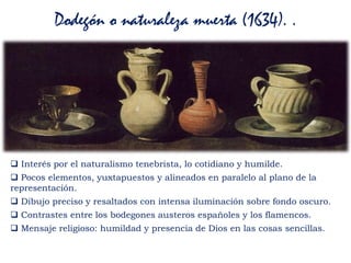 Dodegón o naturaleza muerta (1634). .
 Interés por el naturalismo tenebrista, lo cotidiano y humilde.
 Pocos elementos, yuxtapuestos y alineados en paralelo al plano de la
representación.
 Dibujo preciso y resaltados con intensa iluminación sobre fondo oscuro.
 Contrastes entre los bodegones austeros españoles y los flamencos.
 Mensaje religioso: humildad y presencia de Dios en las cosas sencillas.
 