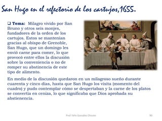 Prof. Félix González Chicote 90
San Hugo en el refectorio de los cartujos,1655.
 Tema: Milagro vivido por San
Bruno y otros seis monjes,
fundadores de la orden de los
cartujos. Estos se mantenían
gracias al obispo de Grenoble,
San Hugo, que un domingo les
envió carne para comer, lo que
provocó entre ellos la discusión
sobre la conveniencia o no de
romper su abstinencia de este
tipo de alimento.
En medio de la discusión quedaron en un milagroso sueño durante
cuarenta y cinco días, hasta que San Hugo los visita (momento del
cuadro) y pudo contemplar cómo se despertaban y la carne de los platos
se convertía en ceniza, lo que significaba que Dios aprobada su
abstienencia.
 