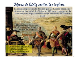 Prof. Félix González Chicote 91
Defensa de Cádiz contra los ingleses.
La escena representa la defensa que las fuerzas españolas
hicieron de la ciudad de Cádiz en 1625 ante el ataque de la
flota conjunta anglo-holandesa bajo el mando de Edward
Cecil
Gobernador de Cádiz
Fernando Girón
impartiendo órdenes
Desembarco de tropas
frente al fuerte del
Puntal en Cádiz.
 