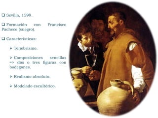  Sevilla, 1599.
 Formación con Francisco
Pacheco (suegro).
 Características:
 Tenebrismo.
 Composiciones sencillas
=> dos o tres figuras con
bodegones.
 Realismo absoluto.
 Modelado escultórico.
 