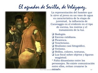 Prof. Félix González Chicote 99
El aguador de Sevilla, de Velázquez.
La representación del hombre que
le sirve al joven en un vaso de agua
es característica de la etapa de
juventud, la influencia de
Caravaggio en el evidente en el tipo
de escena, los rostros y el
tratamiento de la luz.
 Bodegón.
 Escena cotidiana.
 Picaresca.
 Tenebrismo.
 Realismo casi fotográfico.
 Verismo.
 Brillos, colores, texturas,
 Luz focal sobre objetos y figuras
magistral.
* Falta dinamismo entre los
personajes. No existe comunicación
entre ellos, evitan cruzarse la
mirada.
 