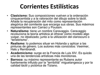 Corrientes Estilísticas
• Clasicismo: Sus composiciones vuelven a la ordenación
cinquecentista y a la valoración del dibujo sobre lo táctil.
Añade la recuperación del mito como representación
alegórica del comitente que encarga sus obras. Sus máximos
representantes son Carraci y Poussin.
• Naturalismo: tiene un nombre Caravaggio. Caravaggio
revoluciona la teoría artística al ofrecer como modelo algo
vulgar, no idealizado; junto a la utilización del claroscuro o
“tenebrismo”.
• Realismo: lo podemos situar en Holanda y aplicar a las
pinturas de género. Los autores más conocidos: Veermer,
Hals y Rembrandt.
• Academicismo: surge en la Francia de Luis XIV. Es quizás
una de las tendencias artísticas más monótonas.
• Barroco: su máximo representante es Rubens autor
fuertemente influido por la “terribilitá” miguelangesca y por la
calidad táctil y pictórica de Tiziano.
 