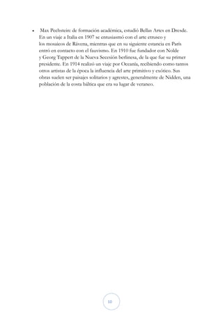     Max Pechstein: de formación académica, estudió Bellas Artes en Dresde.
    En un viaje a Italia en 1907 se entusiasmó con el arte etrusco y
    los mosaicos de Rávena, mientras que en su siguiente estancia en París
    entró en contacto con el fauvismo. En 1910 fue fundador con Nolde
    y Georg Tappert de la Nueva Secesión berlinesa, de la que fue su primer
    presidente. En 1914 realizó un viaje por Oceanía, recibiendo como tantos
    otros artistas de la época la influencia del arte primitivo y exótico. Sus
    obras suelen ser paisajes solitarios y agrestes, generalmente de Nidden, una
    población de la costa báltica que era su lugar de veraneo.




                                      10
 