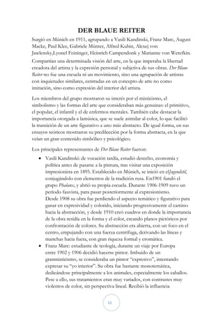 DER BLAUE REITER
Surgió en Múnich en 1911, agrupando a Vasili Kandinski, Franz Marc, August
Macke, Paul Klee, Gabriele Münter, Alfred Kubin, Alexej von
Jawlensky,Lyonel Feininger, Heinrich Campendonk y Marianne von Werefkin.
Compartían una determinada visión del arte, en la que imperaba la libertad
creadora del artista y la expresión personal y subjetiva de sus obras. Der Blaue
Reiter no fue una escuela ni un movimiento, sino una agrupación de artistas
con inquietudes similares, centradas en un concepto de arte no como
imitación, sino como expresión del interior del artista.
Los miembros del grupo mostraron su interés por el misticismo, el
simbolismo y las formas del arte que consideraban más genuinas: el primitivo,
el popular, el infantil y el de enfermos mentales. También cabe destacar la
importancia otorgada a lamúsica, que se suele asimilar al color, lo que facilitó
la transición de un arte figurativo a uno más abstracto. De igual forma, en sus
ensayos teóricos mostraron su predilección por la forma abstracta, en la que
veían un gran contenido simbólico y psicológico.
Los principales representantes de Der Blaue Reiter fueron:
    Vasili Kandinski: de vocación tardía, estudió derecho, economía y
     política antes de pasarse a la pintura, tras visitar una exposición
     impresionista en 1895. Establecido en Múnich, se inició en elJugendstil,
     conjugándolo con elementos de la tradición rusa. En1901 fundó el
     grupo Phalanx, y abrió su propia escuela. Durante 1906-1909 tuvo un
     periodo fauvista, para pasar posteriormente al expresionismo.
     Desde 1908 su obra fue perdiendo el aspecto temático y figurativo para
     ganar en expresividad y colorido, iniciando progresivamente el camino
     hacia la abstracción, y desde 1910 creó cuadros en donde la importancia
     de la obra residía en la forma y el color, creando planos pictóricos por
     confrontación de colores. Su abstracción era abierta, con un foco en el
     centro, empujando con una fuerza centrífuga, derivando las líneas y
     manchas hacia fuera, con gran riqueza formal y cromática.
    Franz Marc: estudiante de teología, durante un viaje por Europa
     entre 1902 y 1906 decidió hacerse pintor. Imbuido de un
     granmisticismo, se consideraba un pintor “expresivo”, intentando
     expresar su “yo interior”. Su obra fue bastante monotemática,
     dedicándose principalmente a los animales, especialmente los caballos.
     Pese a ello, sus tratamientos eran muy variados, con contrastes muy
     violentos de color, sin perspectiva lineal. Recibió la influencia


                                      11
 