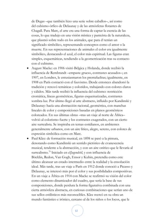de Degas –que también hizo una serie sobre caballos–, así como
  del cubismo órfico de Delaunay y de las atmósferas flotantes de
  Chagall. Para Marc, el arte era una forma de captar la esencia de las
  cosas, lo que tradujo en una visión mística y panteísta de la naturaleza,
  que plasmó sobre todo en los animales, que para él tenían un
  significado simbólico, representando conceptos como el amor o la
  muerte. En sus representaciones de animales el color era igualmente
  simbólico, destacando el azul, el color más espiritual. Las figuras eran
  simples, esquemáticas, tendiendo a la geometrización tras su contacto
  con el cubismo.
 August Macke: en 1906 visitó Bélgica y Holanda, donde recibió la
  influencia de Rembrandt –empaste grueso, contrastes acusados–; en
  1907, en Londres, le entusiasmaron los prerrafaelitas; igualmente, en
  1908 en París contactó con el fauvismo. Desde entonces abandonó la
  tradición y renovó temáticas y coloridos, trabajando con colores claros
  y cálidos. Más tarde recibió la influencia del cubismo: restricción
  cromática, líneas geométricas, figuras esquematizadas, contrastes
  sombra-luz. Por último llegó al arte abstracto, influido por Kandinski y
  Delaunay: hacía una abstracción racional, geométrica, con manchas
  lineales de color y composiciones basadas en planos geométricos
  coloreados. En sus últimas obras –tras un viaje al norte de África–
  volvió al colorismo fuerte y los contrastes exagerados, con un cierto
  aire surrealista. Se inspiraba en temas cotidianos, en ambientes
  generalmente urbanos, con un aire lírico, alegre, sereno, con colores de
  expresión simbólica como en Marc.
 Paul Klee: de formación musical, en 1898 se pasó a la pintura,
  denotando como Kandinski un sentido pictórico de evanescencia
  musical, tendente a la abstracción, y con un aire onírico que le llevaría al
  surrealismo.70 Iniciado en elJugendstil, y con influencia de
  Böcklin, Redon, Van Gogh, Ensor y Kubin, pretendía como este
  último alcanzar un estado intermedio entre la realidad y la ensoñación
  ideal. Más tarde, tras un viaje a París en 1912 donde conoció a Picasso y
  Delaunay, se interesó más por el color y sus posibilidades compositivas.
  En un viaje a África en 1914 con Macke se reafirmó su visión del color
  como elemento dinamizador del cuadro, que sería la base de sus
  composiciones, donde perdura la forma figurativa combinada con una
  cierta atmósfera abstracta, en curiosas combinaciones que serían uno de
  sus sellos estilísticos más reconocibles. Klee recreó en su obra un
  mundo fantástico e irónico, cercano al de los niños o los locos, que le


                                   12
 