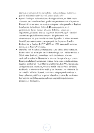acercará al universo de los surrealistas –se han señalado numerosos
  puntos de contacto entre su obra y la de Joan Miró–.
 Lyonel Feininger: norteamericano de origen alemán, en 1888 viajó a
  Alemania para estudiar música, pasándose posteriormente a la pintura.
  En sus inicios trabajó como caricaturista para varios periódicos. Recibió
  la influencia del cubismo órfico de Delaunay, patente en el
  geometrismo de sus paisajes urbanos, de formas angulosas e
  inquietantes, parecidas a las de El gabinete del doctor Caligari –en cuyos
  decoradores probablemente influyó–. Sus personajes son
  caricaturescos, de gran tamaño –a veces llegando a la misma altura de
  los edificios–, construidos por superposición de planos de color.
  Profesor de la Bauhaus de 1919 a1933, en 1938, a causa del nazismo,
  retornó a su Nueva York natal.
 Marianne von Werefkin: perteneciente a una familia aristócrata rusa,
  recibió clases de Ilya Repin en San Petersburgo. En 1896 se trasladó a
  Múnich con Jawlensky, con el que había iniciado una relación,
  dedicándose más a la difusión de la obra de éste que a la suya propia.
  En esta ciudad creó un salón de notable fama como tertulia artística,
  llegando a influir en Franz Marc a nivel teórico. En 1905, tras algunas
  divergencias con Jawlensky, volvió a pintar. Ese año viajó a Francia,
  recibiendo la influencia de los nabis y los futuristas. Sus obras son de
  un colorido brillante, lleno de contrastes, con preponderancia de la
  línea en la composición, a la que se subordina el color. La temática es
  fuertemente simbólica, destacando sus enigmáticos paisajes con
  procesiones de muertos.




                                  13
 