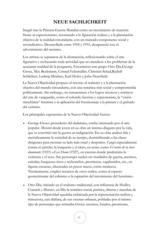 NEUE SACHLICHKEIT
Surgió tras la Primera Guerra Mundial como un movimiento de reacción
frente al expresionismo, retornando a la figuración realista y a la plasmación
objetiva de la realidad circundante, con un marcado componente social y
reivindicativo. Desarrollado entre 1918 y 1933, desapareció con el
advenimiento del nazismo.
Los artistas se separaron de la abstracción, reflexionando sobre el arte
figurativo y rechazando toda actividad que no atendiese a los problemas de la
acuciante realidad de la posguerra. Encarnaron este grupo Otto Dix,George
Grosz, Max Beckmann, Conrad Felixmüller, Christian Schad,Rudolf
Schlichter, Ludwig Meidner, Karl Hofer y John Heartfield.
La Nueva Objetividad propuso el retorno al realismo y a la plasmación
objetiva del mundo circundante, con una temática más social y comprometida
políticamente. Sin embargo, no renunciaron a los logros técnicos y estéticos
del arte de vanguardia, como el colorido fauvista y expresionista, la “visión
simultánea” futurista o la aplicación del fotomontaje a la pintura y el grabado
del verismo.
Los principales exponentes de la Nueva Objetividad fueron:

   George Grosz: procedente del dadaísmo, estaba interesado por el arte
    popular. Mostró desde joven en su obra un intenso disgusto por la vida,
    que se convirtió tras la guerra en indignación. En su obra analizó fría y
    metódicamente la sociedad de su tiempo, desmitificando a las clases
    dirigentes para mostrar su lado más cruel y despótico. Cargó especialmente
    contra el ejército, la burguesía y el clero, en series como El rostro de la clase
    dominante (1921) oEcce Homo (1927), en escenas donde predomina la
    violencia y el sexo. Sus personajes suelen ser mutilados de guerra, asesinos,
    suicidas, burgueses ricos y rechonchos, prostitutas, vagabundos, etc., en
    figuras escuetas, silueteadas en pocos trazos, como muñecos.
    Técnicamente, empleó recursos de otros estilos, como el espacio
    geometrizante del cubismo o la captación del movimiento del futurismo.

   Otto Dix: iniciado en el realismo tradicional, con influencia de Hodler,
    Cranach y Durero, en Dix la temática social, patética, directa y macabra de
    la Nueva Objetividad quedaba enfatizada por la representación realista y
    minuciosa, casi diáfana, de sus escenas urbanas, pobladas por el mismo
    tipo de personajes que retrataba Grosz: asesinos, lisiados, prostitutas,


                                        14
 