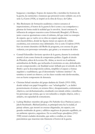 burgueses y mendigos. Expuso de manera fría y metódica los horrores de
    la guerra, las carnicerías y matanzas que presenció como soldado: así, en la
    serie La Guerra (1924), se inspiró en la obra de Goya y de Callot.

   Max Beckmann: de formación académica e inicios cercanos al
    impresionismo, el horror de la guerra le llevó como a sus compañeros a
    plasmar de forma cruda la realidad que lo envolvía. Acusó entonces la
    influencia de antiguos maestros como Grünewald, Brueghel y El Bosco,
    junto a nuevas aportaciones como el cubismo, del que tomó su concepto
    de espacio, que se vuelve en su obra un espacio agobiante,
    casi claustrofóbico, donde las figuras tienen un aspecto de solidez
    escultórica, con contornos muy delimitados. En su serie El infierno (1919)
    hizo un retrato dramático del Berlín de posguerra, con escenas de gran
    violencia, con personajes torturados, que gritan y se retuercen de dolor.

   Conrad Felixmüller: ferviente opositor de la guerra, durante la contienda
    asumió el arte como forma de compromiso político. Ligado al círculo
    de Pfemfert, editor de la revista Die Aktion, se movió en el ambiente
    antimilitarista de Berlín, que rechazaba el esteticismo en arte, defendiendo
    un arte comprometido y de finalidad social. Influido por el colorido de Die
    Brücke y por la descomposición cubista, simplificó el espacio a formas
    angulares y cuadriláteras, que él denominaba “cubismo sintético”. Su
    temática se centró en obreros y en las clases sociales más desfavorecidas,
    con un fuerte componente de denuncia.

   Christian Schad: miembro del grupo dadaísta de Zúrich (1915-1920),
    donde trabajó con papel fotográfico –sus “schadografías”–, se dedicó
    posteriormente al retrato, en retratos fríos y desapasionados, estrictamente
    objetivos, casi deshumanizados, estudiando con mirada sobria y científica a
    los personajes que retrata, que se ven reducidos a simples objetos, solos y
    aislados, sin capacidad de comunicarse.

   Ludwig Meidner: miembro del grupo Die Pathetiker (Los Patéticos) junto a
    Jakob Steinhardt y Richard Janthur, su principal tema fue la ciudad, el
    paisaje urbano, que mostró en escenas abigarradas, sin espacio, con
    grandes multitudes de gente y edificios angulosos de precario equilibrio, en
    un ambiente opresivo, angustioso. En su seriePaisajes apocalípticos (1912-
    1920) retrató ciudades destruidas, que arden o estallan, en vistas
    panorámicas que muestran más fríamente el horror de la guerra.



                                      15
 