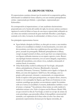EL GRUPO DE VIENA
El expresionismo austríaco destacó por la tensión de la composición gráfica,
deformando la realidad de forma subjetiva, con una temática principalmente
erótica –representada por Schiele– o psicológica –representada por
Kokoschka–.

En contraposición al impresionismo y el arte académico decimonónico
preponderante en la Austria del cambio de siglo, los jóvenes artistas austríacos
siguieron la estela de Klimt en busca de una mayor expresividad, reflejando en
sus obras una temática existencial de gran trasfondo filosófico y psicológico,
centrado en la vida y la muerte, la enfermedad y el dolor, el sexo y el amor.

Sus principales representantes fueron:

    Egon Schiele: discípulo de Klimt, su obra giró en torno a una temática
     basada en la sexualidad, la soledad y la incomunicación, con cierto aire
     devoyeurismo, con obras muy explícitas por las que incluso estuvo
     preso, acusado de pornografía. Dedicado principalmente al dibujo,
     otorgó un papel esencial a la línea, con la que basó sus composiciones,
     con figuras estilizadas inmersas en un espacio opresivo, tenso. Recreó
     una tipología humana reiterativa, con un canon alargado, esquemático,
     alejado del naturalismo, con colores vivos, exaltados, destacando el
     carácter lineal, el contorno.
    Oskar Kokoschka: recibió la influencia de Van Gogh y del pasado
     clásico, principalmente el barroco (Rembrandt) y laescuela
     veneciana (Tintoretto, Veronese). También estuvo ligado a la figura de
     Klimt, así como del arquitecto Adolf Loos. Sin embargo, creó su
     propio estilo personal, visionario y atormentado, en composiciones
     donde el espacio cobra gran protagonismo, un espacio denso, sinuoso,
     donde se ven sumergidas las figuras, que flotan en él inmersas en una
     corriente centrífuga que produce un movimiento espiral. Su temática
     solía ser el amor, la sexualidad y la muerte, dedicándose también a veces
     al retrato y el paisaje.96 Sus primeras obras tenían un estilo medieval y
     simbolista cercano a los Nabis o la época azul de Picasso. Desde 1906,
     en que conoció la obra de Van Gogh, se inició en un tipo de retrato de
     corte psicológico, que pretendía reflejar el desequilibrio emocional del
     retratado, con supremacía de la línea sobre el color. Sus obras más
     puramente expresionistas destacan por las figuras retorcidas, de



                                      17
 