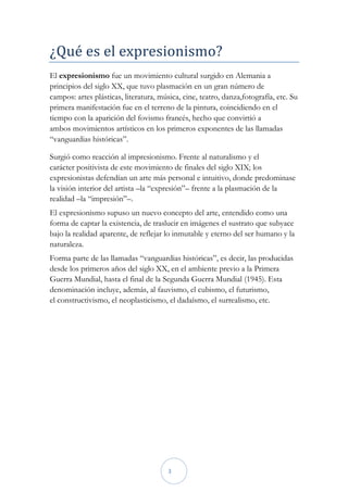 ¿Qué es el expresionismo?
El expresionismo fue un movimiento cultural surgido en Alemania a
principios del siglo XX, que tuvo plasmación en un gran número de
campos: artes plásticas, literatura, música, cine, teatro, danza,fotografía, etc. Su
primera manifestación fue en el terreno de la pintura, coincidiendo en el
tiempo con la aparición del fovismo francés, hecho que convirtió a
ambos movimientos artísticos en los primeros exponentes de las llamadas
“vanguardias históricas”.

Surgió como reacción al impresionismo. Frente al naturalismo y el
carácter positivista de este movimiento de finales del siglo XIX; los
expresionistas defendían un arte más personal e intuitivo, donde predominase
la visión interior del artista –la “expresión”– frente a la plasmación de la
realidad –la “impresión”–.
El expresionismo supuso un nuevo concepto del arte, entendido como una
forma de captar la existencia, de traslucir en imágenes el sustrato que subyace
bajo la realidad aparente, de reflejar lo inmutable y eterno del ser humano y la
naturaleza.
Forma parte de las llamadas “vanguardias históricas”, es decir, las producidas
desde los primeros años del siglo XX, en el ambiente previo a la Primera
Guerra Mundial, hasta el final de la Segunda Guerra Mundial (1945). Esta
denominación incluye, además, al fauvismo, el cubismo, el futurismo,
el constructivismo, el neoplasticismo, el dadaísmo, el surrealismo, etc.




                                        3
 