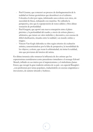 - Paul Cézanne, que comenzó un proceso de desfragmentación de la
     realidad en formas geométricas que desembocó en el cubismo.
     Colocaba el color por capas, imbricando unos colores con otros, sin
     necesidad de líneas, trabajando con manchas. No utilizaba la
     perspectiva, sino que la superposición de tonos cálidos y fríos daban
     sensación de profundidad.
   - Paul Gauguin, que aportó una nueva concepción entre el plano
     pictórico y la profundidad del cuadro, a través de colores planos y
     arbitrarios, que tienen un valor simbólico y decorativo, con escenas de
     difícil clasificación, situadas entre la realidad y un mundo onírico y
     mágico.
   - Vincent Van Gogh elaboraba su obra según criterios de exaltación
     anímica, caracterizándose por la falta de perspectiva, la inestabilidad de
     los objetos y colores, que rozan la arbitrariedad, sin imitar la realidad,
     sino que provienen del interior del artista.
En última instancia cabe remarcar la influencia de dos artistas que los
expresionistas consideraron como precedentes inmediatos: el noruego Edvard
Munch, influido en sus inicios por el impresionismo y el simbolismo; James
Ensor, que recogió la gran tradición artística de su país –en especial Brueghel–
, con preferencia por temas populares, traduciéndolo en escenas enigmáticas e
irreverentes, de carácter absurdo y burlesco.




                                      5
 