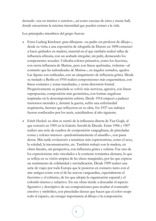 desnudo –sea en interior o exterior–, así como escenas de circo y music-hall,
donde encuentran la máxima intensidad que pueden extraer a la vida.

Los principales miembros del grupo fueron:

   Ernst Ludwig Kirchner: gran dibujante –su padre era profesor de dibujo–,
    desde su visita a una exposición de xilografía de Durero en 1898 comenzó
    a hacer grabados en madera, material en el que también realizó tallas de
    influencia africana, con un acabado irregular, sin pulir, destacando los
    componentes sexuales. Utilizaba colores primarios, como los fauvistas,
    con cierta influencia de Matisse, pero con líneas quebradas, violentas –al
    contrario que las redondeadas de Matisse–, en ángulos cerrados, agudos.
    Las figuras son estilizadas, con un alargamiento de influencia gótica. Desde
    su traslado a Berlín en 1910 realizó composiciones más esquemáticas, con
    líneas cortantes y zonas inacabadas, y cierta distorsión formal.
    Progresivamente su pincelada se volvió más nerviosa, agresiva, con líneas
    superpuestas, composición más geométrica, con formas angulosas
    inspiradas en la descomposición cubista. Desde 1914 empezó a padecer
    trastornos mentales y, durante la guerra, sufrió una enfermedad
    respiratoria, factores que influyeron en su obra. En 1937 sus trabajos
    fueron confiscados por los nazis, suicidándose al año siguiente.

   Erich Heckel: su obra se nutrió de la influencia directa de Van Gogh, al
    que conoció en 1905 en la Galería Arnold de Dresde. Entre 1906 y 1907
    realizó una serie de cuadros de composición vangoghiana, de pinceladas
    cortas y colores intensos –predominantemente el amarillo–, con pasta
    densa. Más tarde evolucionó a temáticas más expresionistas, como el sexo,
    la soledad, la incomunicación, etc. También trabajó con la madera, en
    obras lineales, sin perspectiva, con influencia gótica y cubista. Fue uno de
    los expresionistas más vinculados a la corriente romántica alemana, lo que
    se refleja en su visión utópica de las clases marginales, por las que expresa
    un sentimiento de solidaridad y reivindicación. Desde 1909 realizó una
    serie de viajes por toda Europa que le pusieron en contacto tanto con el
    arte antiguo como con el de las nuevas vanguardias, especialmente el
    fauvismo y el cubismo, de los que adopta la organización espacial y el
    colorido intenso y subjetivo. En sus obras tiende a descuidar el aspecto
    figurativo y descriptivo de sus composiciones para resaltar el contenido
    emotivo y simbólico, con pinceladas densas que hacen que el color ocupe
    todo el espacio, sin otorgar importancia al dibujo o la composición.



                                       8
 