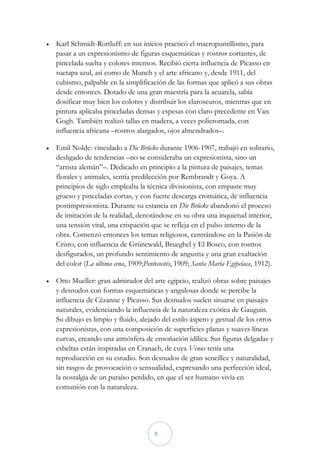    Karl Schmidt-Rottluff: en sus inicios practicó el macropuntillismo, para
    pasar a un expresionismo de figuras esquemáticas y rostros cortantes, de
    pincelada suelta y colores intensos. Recibió cierta influencia de Picasso en
    suetapa azul, así como de Munch y el arte africano y, desde 1911, del
    cubismo, palpable en la simplificación de las formas que aplicó a sus obras
    desde entonces. Dotado de una gran maestría para la acuarela, sabía
    dosificar muy bien los colores y distribuir los claroscuros, mientras que en
    pintura aplicaba pinceladas densas y espesas con claro precedente en Van
    Gogh. También realizó tallas en madera, a veces policromada, con
    influencia africana –rostros alargados, ojos almendrados–.

   Emil Nolde: vinculado a Die Brücke durante 1906-1907, trabajó en solitario,
    desligado de tendencias –no se consideraba un expresionista, sino un
    “artista alemán”–. Dedicado en principio a la pintura de paisajes, temas
    florales y animales, sentía predilección por Rembrandt y Goya. A
    principios de siglo empleaba la técnica divisionista, con empaste muy
    grueso y pinceladas cortas, y con fuerte descarga cromática, de influencia
    postimpresionista. Durante su estancia en Die Brücke abandonó el proceso
    de imitación de la realidad, denotándose en su obra una inquietud interior,
    una tensión vital, una crispación que se refleja en el pulso interno de la
    obra. Comenzó entonces los temas religiosos, centrándose en la Pasión de
    Cristo, con influencia de Grünewald, Brueghel y El Bosco, con rostros
    desfigurados, un profundo sentimiento de angustia y una gran exaltación
    del color (La última cena, 1909;Pentecostés, 1909; Santa María Egipcíaca, 1912).

   Otto Mueller: gran admirador del arte egipcio, realizó obras sobre paisajes
    y desnudos con formas esquemáticas y angulosas donde se percibe la
    influencia de Cézanne y Picasso. Sus desnudos suelen situarse en paisajes
    naturales, evidenciando la influencia de la naturaleza exótica de Gauguin.
    Su dibujo es limpio y fluido, alejado del estilo áspero y gestual de los otros
    expresionistas, con una composición de superficies planas y suaves líneas
    curvas, creando una atmósfera de ensoñación idílica. Sus figuras delgadas y
    esbeltas están inspiradas en Cranach, de cuya Venus tenía una
    reproducción en su estudio. Son desnudos de gran sencillez y naturalidad,
    sin rasgos de provocación o sensualidad, expresando una perfección ideal,
    la nostalgia de un paraíso perdido, en que el ser humano vivía en
    comunión con la naturaleza.




                                        9
 