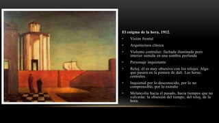 El enigma de la hora, 1912.
• Visión frontal
• Arquitectura clásica
• Violento contraluz: fachada iluminada pero
interior sumida en una sombra profunda
• Personaje inquietante
• Reloj: él es muy obsesivo con los relojes. Algo
que pasara en la pintura de dali. Las horas:
centrales.
• Inquietud por lo desconocido, por lo no
comprensible, por lo extraño
• Melancolía hacia el pasado, hacia tiempos que no
volverán: la obsesión del tiempo, del reloj, de la
hora.
 