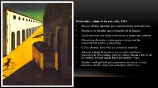 Melancolía y misterio de una calle, 1914.
• Paisaje urbano jalonado por construcciones renacentistas
• Perspectivas lineales que se pierden en la lejanía
• Luces intensas que dejan contraluces y proyectan sombras
• Elementos chocantes: carro queno encaja con las
arquitecturas nobles y clasicistas
• Calle solitaria: solo niña y a contraluz también
• Además trabaja la sombra con un valor simbólico:
presencia de una estatua, pero la vemos intuida a través de
la sombra, porque queda fuera del ámbito visual.
• Sombra: ambigüedad entre presencia ausencia. Es una
ausencia visual. Juega con conceptos metafísicos.
 