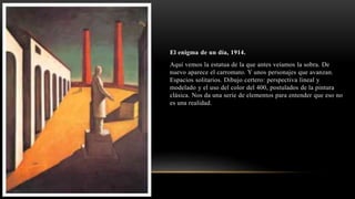 El enigma de un día, 1914.
Aquí vemos la estatua de la que antes veíamos la sobra. De
nuevo aparece el carromato. Y unos personajes que avanzan.
Espacios solitarios. Dibujo certero: perspectiva lineal y
modelado y el uso del color del 400, postulados de la pintura
clásica. Nos da una serie de elementos para entender que eso no
es una realidad.
 