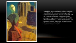 El vidente, 1915. Apuesta por pintores clasicistas
como Claudio de Lorena. Asimila rasgos de la
estética de estos pintores. Una vez estallada la IGM,
De Chirico es movilizado. Durante un tiempo
participa en la guerra, pero problemas de salud le
obligan a abandonar y a entrar en un sanatorio. De
este parón, retoma la actividad introduciendo un
elemento nuevo: el maniquí.
 