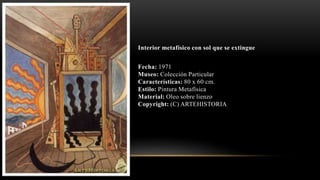 Interior metafísico con sol que se extingue
Fecha: 1971
Museo: Colección Particular
Características: 80 x 60 cm.
Estilo: Pintura Metafísica
Material: Oleo sobre lienzo
Copyright: (C) ARTEHISTORIA
 