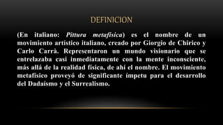 DEFINICION
(En italiano: Pittura metafísica) es el nombre de un
movimiento artístico italiano, creado por Giorgio de Chirico y
Carlo Carrà. Representaron un mundo visionario que se
entrelazaba casi inmediatamente con la mente inconsciente,
más allá de la realidad física, de ahí el nombre. El movimiento
metafísico proveyó de significante ímpetu para el desarrollo
del Dadaísmo y el Surrealismo.
 