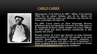 CARLO CARRÀ
(Quargnento, 11 de febrero de 1881 - Milán, 13 de abril de
1966) fue un pintor italiano, uno de los líderes del
movimiento futurista junto con Marinetti, que floreció en
Italia a principios del siglo XX.
En 1899, Carrà estuvo en París decorando diversos
pabellones para la Exposición Universal. En 1906 entró en
la Accademia di Brera, donde estudió con Cesare Tallone.
En 1910 inició una época pictórica considerada la más
popular del artista.
Resulta curioso de Carrá que durante su etapa futurista
mencionara lo siguiente: “El arte del pasado es un gran
absurdo basado en principios morales, religiosos y
políticos. El verdadero arte solo se da en el futurismo” y
luego se pasara al arte metafísico, recuperando la forma,
buscando la deshumanización en los maniquíes.
 
