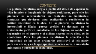 CONTEXTO
La pintura metafísica surgió a partir del deseo de explorar la
vida interior e imaginada de objetos cotidianos, para ello los
pintores los representaron en contextos no habituales;
contextos que sirvieron para explicarlos o condicionar la
actitud intelectual en la obra. En las pinturas metafísicas lo
inverosímil e ilógico parece creíble. Se destacan en el
tratamiento pictórico metafísico de los objetos, su solidez, su
separación en el espacio y el diálogo secreto entre ellos, así lo
condiciona. Para los pintores metafísicos la atención a la
simplicidad de las cosas ordinarias constituyó el leit motiv
para sus obras, y en la que apuntan, muchas veces, a un estado
más oculto y cargado de metáforas.
 