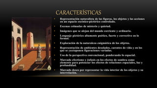 CARACTERÍSTICAS
• Representación naturalista de las figuras, los objetos y las acciones
en un espacio escénico-pictórico controlado.
• Escenas colmadas de misterio y quietud.
• Imágenes que se alejan del mundo corriente y ordinario.
• Lenguaje pictórico altamente poético, fuerte y correctivo en lo
formal.
• Exploración de la naturaleza enigmática de los objetos.
• Representación de ambientes desolados, carentes de vida y en los
que se yuxtaponen figuraciones variadas.
• Uso de la perspectiva convencional, ponderando lo espacial.
• Marcado efectismo y énfasis en los efectos de sombra como
elemento para potenciar los efectos de relaciones espaciales, luz y
profundidad.
• Marcado deseo por representar la vida interior de los objetos y su
interrelación.
 