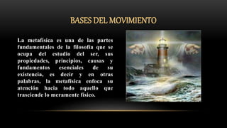 BASES DEL MOVIMIENTO
La metafísica es una de las partes
fundamentales de la filosofía que se
ocupa del estudio del ser, sus
propiedades, principios, causas y
fundamentos esenciales de su
existencia, es decir y en otras
palabras, la metafísica enfoca su
atención hacia todo aquello que
trasciende lo meramente físico.
 