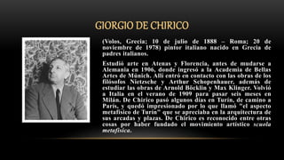 GIORGIO DE CHIRICO
(Volos, Grecia; 10 de julio de 1888 – Roma; 20 de
noviembre de 1978) pintor italiano nacido en Grecia de
padres italianos.
Estudió arte en Atenas y Florencia, antes de mudarse a
Alemania en 1906, donde ingresó a la Academia de Bellas
Artes de Múnich. Allí entró en contacto con las obras de los
filósofos Nietzsche y Arthur Schopenhauer, además de
estudiar las obras de Arnold Böcklin y Max Klinger. Volvió
a Italia en el verano de 1909 para pasar seis meses en
Milán. De Chirico pasó algunos días en Turín, de camino a
París, y quedó impresionado por lo que llamó "el aspecto
metafísico de Turín" que se apreciaba en la arquitectura de
sus arcadas y plazas. De Chirico es reconocido entre otras
cosas por haber fundado el movimiento artístico scuola
metafisica.
 