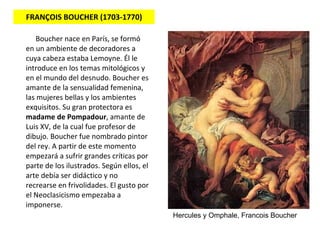 FRANÇOIS BOUCHER (1703-1770) Boucher nace en París, se formó en un ambiente de decoradores a cuya cabeza estaba Lemoyne. Él le introduce en los temas mitológicos y en el mundo del desnudo. Boucher es amante de la sensualidad femenina, las mujeres bellas y los ambientes exquisitos. Su gran protectora es  madame de Pompadour , amante de Luis XV, de la cual fue profesor de dibujo. Boucher fue nombrado pintor del rey. A partir de este momento empezará a sufrir grandes críticas por parte de los ilustrados. Según ellos, el arte debía ser didáctico y no recrearse en frivolidades. El gusto por el  Neoclasicismo  empezaba a imponerse.  Hercules y Omphale, Francois Boucher 