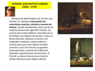 CHARDIN, JEAN-BAPTISTE SIMEÓN ( 1699 – 1779 )   Discípulo de Noël Coypel y de J.B. Van Loo, Chardin va a destacar  como pintor de naturalezas muertas, retratos y escenas de interior , siendo considerado como uno de los mejores pintores del siglo XVIII francés. Las escenas de la vida cotidiana, marcadas por la humildad, y los objetos personales, serán sus temas favoritos. Destaca su técnica, con trabajados empastes, colores sobrios y escasos pero que crean efectos de bella armonía. La luz será otra de sus grandes preocupaciones, conecta con el  Barroco holandés , especialmente con  Vermeer . Al final de su vida se interesó por el pastel, siendo referencia para  Degas y Manet.   