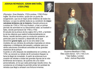 JOSHUA REYNOLDS   (GRAN BRETAÑA, 1723-1792) Suzanna Beckford (1756) Óleo sobre lienzo. 127 x 102.2 cm. Tate Gallery, London Autor: Joshua Reynolds (Plympton, Gran Bretaña, 1723-Londres, 1792) Pintor inglés. De él se ha dicho, quizá con un punto de exageración, que es el mejor pintor británico de todos los tiempos. Lo que no admite duda es su condición de  mejor retratista británico de la historia.  Estudió pintura en Londres de 1740 a 1743 con Hudson, y tras un primer período de actividad en su Devonshire natal, se trasladó a Italia, donde permaneció de 1750 a 1752. El estudio de la pintura de los siglos XVI y XVII, y también la de los clásicos que realizó fundamentalmente en Roma, resultó decisivo para su evolución posterior, en particular para la creación y desarrollo de lo que denominó  grand style,  que no es sino dotar a los modelos de sus retratos de actitudes inspiradas en obras religiosas o mitológicas del pasado y adoptar para sus obras soluciones cromáticas extraídas de los grandes maestros de la pintura. Cuando un año después de establecerse en Londres, en 1754, se conoció su retrato de El comodoro Keppel, la fama le llegó de inmediato. A partir de entonces tuvo ocasión de retratar a todas las grandes figuras de la vida londinense de la época, de quienes dio una visión personalizada, en la que cada personaje resulta único. Su constancia en el trabajo le permitió pintar tal cantidad de retratos que llegó a amasar una fortuna inmensa.  