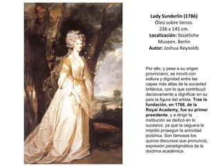 Lady Sunderlin (1786)  Óleo sobre lienzo.  236 x 145 cm. Localización:  Staatliche Museen. Berlin Autor:  Joshua Reynolds Por ello, y pese a su origen provinciano, se movió con soltura y dignidad entre las capas más altas de la sociedad británica, con lo que contribuyó decisivamente a dignificar en su país la figura del artista.  Tras la fundación, en 1768, de la Royal Academy, fue su primer presidente , y a dirigir la institución se dedicó en lo sucesivo, ya que la ceguera le impidió proseguir la actividad pictórica. Son famosos los quince discursos que pronunció, expresión paradigmática de la doctrina académica. 