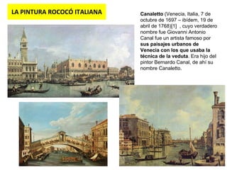 LA PINTURA ROCOCÓ ITALIANA Canaletto  (Venecia, Italia, 7 de octubre de 1697 – ibídem, 19 de abril de 1768)[1]  , cuyo verdadero nombre fue Giovanni Antonio Canal fue un artista famoso por  sus paisajes urbanos de Venecia con los que usaba la técnica de la veduta . Era hijo del pintor Bernardo Canal, de ahí su nombre Canaletto.  