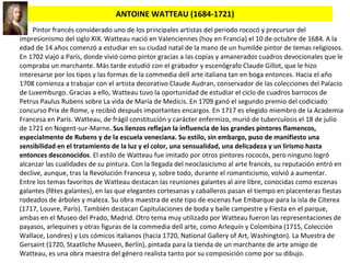 ANTOINE WATTEAU (1684-1721) Pintor francés considerado uno de los principales artistas del periodo rococó y precursor del impresionismo del siglo XIX. Watteau nació en Valenciennes (hoy en Francia) el 10 de octubre de 1684. A la edad de 14 años comenzó a estudiar en su ciudad natal de la mano de un humilde pintor de temas religiosos. En 1702 viajó a París, donde vivió como pintor gracias a las copias y amanerados cuadros devocionales que le compraba un marchante. Más tarde estudió con el grabador y escenógrafo Claude Gillot, que le hizo interesarse por los tipos y las formas de la commedia dell arte italiana tan en boga entonces. Hacia el año 1708 comienza a trabajar con el artista decorativo Claude Audran, conservador de las colecciones del Palacio de Luxemburgo. Gracias a ello, Watteau tuvo la oportunidad de estudiar el ciclo de cuadros barrocos de Petrus Paulus Rubens sobre La vida de María de Medicis. En 1709 ganó el segundo premio del codiciado concurso Prix de Rome, y recibió después importantes encargos. En 1717 es elegido miembro de la Academia Francesa en París. Watteau, de frágil constitución y carácter enfermizo, murió de tuberculosis el 18 de julio de 1721 en Nogent-sur-Marne . Sus lienzos reflejan la influencia de los grandes pintores flamencos, especialmente de Rubens y de la escuela veneciana. Su estilo, sin embargo, puso de manifiesto una sensibilidad en el tratamiento de la luz y el color, una sensualidad, una delicadeza y un lirismo hasta entonces desconocidos . El estilo de Watteau fue imitado por otros pintores rococós, pero ninguno logró alcanzar las cualidades de su pintura. Con la llegada del neoclasicismo al arte francés, su reputación entró en declive, aunque, tras la Revolución Francesa y, sobre todo, durante el romanticismo, volvió a aumentar. Entre los temas favoritos de Watteau destacan las reuniones galantes al aire libre, conocidas como escenas galantes (fêtes galantes), en las que elegantes cortesanas y caballeros pasan el tiempo en placenteras fiestas rodeados de árboles y maleza. Su obra maestra de este tipo de escenas fue Embarque para la isla de Citerea (1717, Louvre, París). También destacan Capitulaciones de boda y baile campestre y Fiesta en el parque, ambas en el Museo del Prado, Madrid. Otro tema muy utilizado por Watteau fueron las representaciones de payasos, arlequines y otras figuras de la commedia dell arte, como Arlequín y Colombina (1715, Colección Wallace, Londres) y Los cómicos italianos (hacia 1720, National Gallery of Art, Washington). La Muestra de Gersaint (1720, Staatliche Museen, Berlín), pintada para la tienda de un marchante de arte amigo de Watteau, es una obra maestra del género realista tanto por su composición como por su dibujo. 