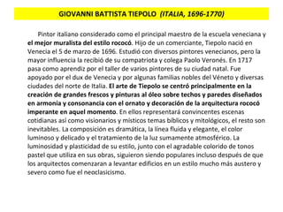 GIOVANNI BATTISTA TIEPOLO   (ITALIA, 1696-1770) Pintor italiano considerado como el principal maestro de la escuela veneciana y  el mejor muralista del estilo rococó . Hijo de un comerciante, Tiepolo nació en Venecia el 5 de marzo de 1696. Estudió con diversos pintores venecianos, pero la mayor influencia la recibió de su compatriota y colega Paolo Veronés. En 1717 pasa como aprendiz por el taller de varios pintores de su ciudad natal. Fue apoyado por el dux de Venecia y por algunas familias nobles del Véneto y diversas ciudades del norte de Italia.  El arte de Tiepolo se centró principalmente en la creación de grandes frescos y pinturas al óleo sobre techos y paredes diseñados en armonía y consonancia con el ornato y decoración de la arquitectura rococó imperante en aquel momento . En ellos representará convincentes escenas cotidianas así como visionarios y místicos temas bíblicos y mitológicos, el resto son inevitables. La composición es dramática, la línea fluida y elegante, el color luminoso y delicado y el tratamiento de la luz sumamente atmosférico. La luminosidad y plasticidad de su estilo, junto con el agradable colorido de tonos pastel que utiliza en sus obras, siguieron siendo populares incluso después de que los arquitectos comenzaran a levantar edificios en un estilo mucho más austero y severo como fue el neoclasicismo. 
