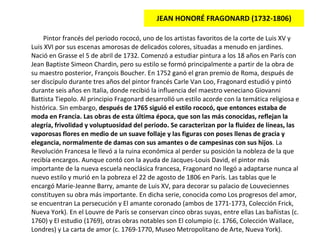 JEAN HONORÉ FRAGONARD (1732-1806) Pintor francés del periodo rococó, uno de los artistas favoritos de la corte de Luis XV y Luis XVI por sus escenas amorosas de delicados colores, situadas a menudo en jardines. Nació en Grasse el 5 de abril de 1732. Comenzó a estudiar pintura a los 18 años en París con Jean Baptiste Simeon Chardin, pero su estilo se formó principalmente a partir de la obra de su maestro posterior, François Boucher. En 1752 ganó el gran premio de Roma, después de ser discípulo durante tres años del pintor francés Carle Van Loo, Fragonard estudió y pintó durante seis años en Italia, donde recibió la influencia del maestro veneciano Giovanni Battista Tiepolo. Al principio Fragonard desarrolló un estilo acorde con la temática religiosa e histórica. Sin embargo,  después de 1765 siguió el estilo rococó, que entonces estaba de moda en Francia. Las obras de esta última época, que son las más conocidas, reflejan la alegría, frivolidad y voluptuosidad del periodo. Se caracterizan por la fluidez de líneas, las vaporosas flores en medio de un suave follaje y las figuras con poses llenas de gracia y elegancia, normalmente de damas con sus amantes o de campesinas con sus hijos . La Revolución Francesa le llevó a la ruina económica al perder su posición la nobleza de la que recibía encargos. Aunque contó con la ayuda de Jacques-Louis David, el pintor más importante de la nueva escuela neoclásica francesa, Fragonard no llegó a adaptarse nunca al nuevo estilo y murió en la pobreza el 22 de agosto de 1806 en París. Las tablas que le encargó Marie-Jeanne Barry, amante de Luis XV, para decorar su palacio de Louveciennes constituyen su obra más importante. En dicha serie, conocida como Los progresos del amor, se encuentran La persecución y El amante coronado (ambos de 1771-1773, Colección Frick, Nueva York). En el Louvre de París se conservan cinco obras suyas, entre ellas Las bañistas (c. 1760) y El estudio (1769), otras obras notables son El columpio (c. 1766, Colección Wallace, Londres) y La carta de amor (c. 1769-1770, Museo Metropolitano de Arte, Nueva York ). 