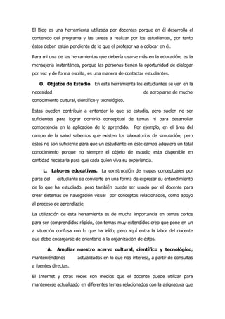 El Blog es una herramienta utilizada por docentes porque en él desarrolla el
contenido del programa y las tareas a realizar por los estudiantes, por tanto
éstos deben están pendiente de lo que el profesor va a colocar en él.

Para mi una de las herramientas que debería usarse más en la educación, es la
mensajería instantánea, porque las personas tienen la oportunidad de dialogar
por voz y de forma escrita, es una manera de contactar estudiantes.

   O. Objetos de Estudio. En esta herramienta los estudiantes se ven en la
necesidad                                               de apropiarse de mucho
conocimiento cultural, científico y tecnológico.

Estas pueden contribuir a entender lo que se estudia, pero suelen no ser
suficientes para lograr dominio conceptual de temas ni para desarrollar
competencia en la aplicación de lo aprendido.      Por ejemplo, en el área del
campo de la salud sabemos que existen los laboratorios de simulación, pero
estos no son suficiente para que un estudiante en este campo adquiera un total
conocimiento porque no siempre el objeto de estudio esta disponible en
cantidad necesaria para que cada quien viva su experiencia.

     L. Labores educativas. La construcción de mapas conceptuales por
parte del   estudiante se convierte en una forma de expresar su entendimiento
de lo que ha estudiado, pero también puede ser usado por el docente para
crear sistemas de navegación visual por conceptos relacionados, como apoyo
al proceso de aprendizaje.

La utilización de esta herramienta es de mucha importancia en temas cortos
para ser comprendidos rápido, con temas muy extendidos creo que pone en un
a situación confusa con lo que ha leído, pero aquí entra la labor del docente
que debe encargarse de orientarlo a la organización de éstos.

       A.   Ampliar nuestro acervo cultural, científico y tecnológico,
manteniéndonos         actualizados en lo que nos interesa, a partir de consultas
a fuentes directas.

El Internet y otras redes son medios que el docente puede utilizar para
mantenerse actualizado en diferentes temas relacionados con la asignatura que
 