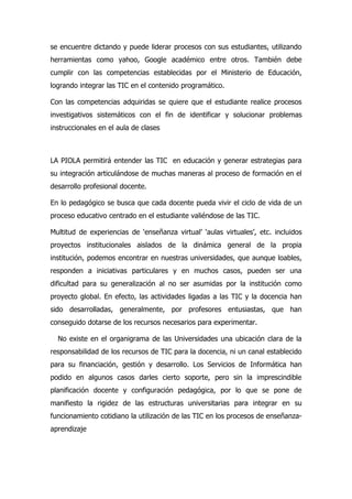 se encuentre dictando y puede liderar procesos con sus estudiantes, utilizando
herramientas como yahoo, Google académico entre otros. También debe
cumplir con las competencias establecidas por el Ministerio de Educación,
logrando integrar las TIC en el contenido programático.

Con las competencias adquiridas se quiere que el estudiante realice procesos
investigativos sistemáticos con el fin de identificar y solucionar problemas
instruccionales en el aula de clases



LA PIOLA permitirá entender las TIC en educación y generar estrategias para
su integración articulándose de muchas maneras al proceso de formación en el
desarrollo profesional docente.

En lo pedagógico se busca que cada docente pueda vivir el ciclo de vida de un
proceso educativo centrado en el estudiante valiéndose de las TIC.

Multitud de experiencias de ‘enseñanza virtual’ ‘aulas virtuales’, etc. incluidos
proyectos institucionales aislados de la dinámica general de la propia
institución, podemos encontrar en nuestras universidades, que aunque loables,
responden a iniciativas particulares y en muchos casos, pueden ser una
dificultad para su generalización al no ser asumidas por la institución como
proyecto global. En efecto, las actividades ligadas a las TIC y la docencia han
sido desarrolladas, generalmente, por profesores entusiastas, que han
conseguido dotarse de los recursos necesarios para experimentar.

  No existe en el organigrama de las Universidades una ubicación clara de la
responsabilidad de los recursos de TIC para la docencia, ni un canal establecido
para su financiación, gestión y desarrollo. Los Servicios de Informática han
podido en algunos casos darles cierto soporte, pero sin la imprescindible
planificación docente y configuración pedagógica, por lo que se pone de
manifiesto la rigidez de las estructuras universitarias para integrar en su
funcionamiento cotidiano la utilización de las TIC en los procesos de enseñanza-
aprendizaje
 