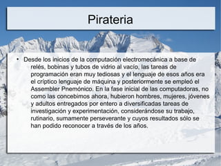 Pirateria
●
Desde los inicios de la computación electromecánica a base de
relés, bobinas y tubos de vidrio al vacío, las tareas de
programación eran muy tediosas y el lenguaje de esos años era
el críptico lenguaje de máquina y posteriormente se empleó el
Assembler Pnemónico. En la fase inicial de las computadoras, no
como las concebimos ahora, hubieron hombres, mujeres, jóvenes
y adultos entregados por entero a diversificadas tareas de
investigación y experimentación, considerándose su trabajo,
rutinario, sumamente perseverante y cuyos resultados sólo se
han podido reconocer a través de los años.
 