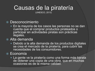 Causas de la piratería
                      (UNESCO, 2013)



   Desconocimiento
     En la mayoría de los casos las personas no se dan
      cuenta que el comprar productos pirateados o
      participar en actividades piratas son prácticas
      ilegales.
   Alta demanda
     Debido a la alta demanda de los productos digitales
      se crea el mercado de la piratería, para cubrir las
      necesidades de los consumidores.
   Economía
     La gente ve la piratería como una forma más barata
      de obtener una copia de una obra, que en muchas
      ocasiones es de la misma calidad.
 