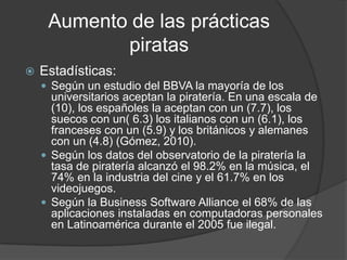Aumento de las prácticas
            piratas
   Estadísticas:
     Según un estudio del BBVA la mayoría de los
      universitarios aceptan la piratería. En una escala de
      (10), los españoles la aceptan con un (7.7), los
      suecos con un( 6.3) los italianos con un (6.1), los
      franceses con un (5.9) y los británicos y alemanes
      con un (4.8) (Gómez, 2010).
     Según los datos del observatorio de la piratería la
      tasa de piratería alcanzó el 98.2% en la música, el
      74% en la industria del cine y el 61.7% en los
      videojuegos.
     Según la Business Software Alliance el 68% de las
      aplicaciones instaladas en computadoras personales
      en Latinoamérica durante el 2005 fue ilegal.
 