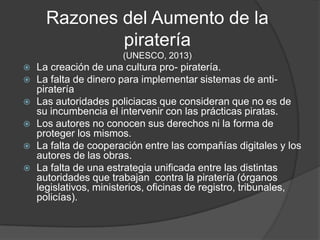 Razones del Aumento de la
              piratería
                       (UNESCO, 2013)
   La creación de una cultura pro- piratería.
   La falta de dinero para implementar sistemas de anti-
    piratería
   Las autoridades policiacas que consideran que no es de
    su incumbencia el intervenir con las prácticas piratas.
   Los autores no conocen sus derechos ni la forma de
    proteger los mismos.
   La falta de cooperación entre las compañías digitales y los
    autores de las obras.
   La falta de una estrategia unificada entre las distintas
    autoridades que trabajan contra la piratería (órganos
    legislativos, ministerios, oficinas de registro, tribunales,
    policías).
 