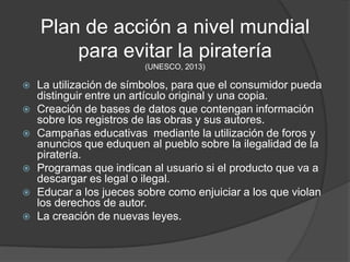 Plan de acción a nivel mundial
        para evitar la piratería
                         (UNESCO, 2013)

   La utilización de símbolos, para que el consumidor pueda
    distinguir entre un artículo original y una copia.
   Creación de bases de datos que contengan información
    sobre los registros de las obras y sus autores.
   Campañas educativas mediante la utilización de foros y
    anuncios que eduquen al pueblo sobre la ilegalidad de la
    piratería.
   Programas que indican al usuario si el producto que va a
    descargar es legal o ilegal.
   Educar a los jueces sobre como enjuiciar a los que violan
    los derechos de autor.
   La creación de nuevas leyes.
 