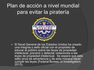 Plan de acción a nivel mundial
    para evitar la piratería




    El fiscal General de los Estados Unidos ha creado
     una insignia o sello oficial con el propósito de
     educar al público sobre las leyes de propiedad
     intelectual, prevenir y detectar violaciones a las
     leyes de propiedad intelectual. Se espera que este
     sello sirva de advertencia y de esta manera hacer
     cumplir las leyes (Federal Bureau of Investigation,
     2013).
 
