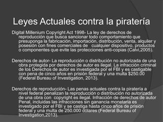 Leyes Actuales contra la piratería
Digital Millenium Copyright Act 1998- La ley de derechos de
   reproducción que busca sancionar todo comportamiento que
   presuponga la fabricación, importación, distribución, venta, alquiler y
   posesión con fines comerciales de cualquier dispositivo, productos
   o componentes que evite las protecciones anti-copias (Calvi,2005).

Derechos de autor- La reproducción o distribución no autorizada de una
   obra protegida por derechos de autor es ilegal. La infracción criminal
   de los Derechos de autor es investigada por el FBI y es castigable
   con pena de cinco años en prisión federal y una multa $250.00
   (Federal Bureau of Investigation, 2013).

Derechos de reproducción- Las penas actuales contra la piratería a
   nivel federal penalizan la reproducción o distribución no autorizada
   de una obra con copyright es ilegal. Infracción de derechos de autor
   Penal, incluidas las infracciones sin ganancia monetaria es
   investigado por el FBI y se castiga hasta cinco años de prisión
   federal y una multa de 250.000 dólares (Federal Bureau of
   Investigation,2013).
 