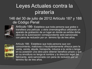 Leyes Actuales contra la
           piratería
146 del 30 de julio de 2012 Artículo 187 y 188
  de Código Penal
    Artículo 186- Establece que toda persona que grabe o
    transfiera una película u obra cinematográfica utilizando un
    aparato de grabación de un lugar en donde se exhiba dicha
    obra sin la autorización correspondiente será sancionada
    con pena de reclusión por un término fijo de tres años.

    Artículo 188- Establece que toda persona que con
    conocimiento, maliciosa o fraudulentamente ofrezca para la
    venta, venda, alquile, transporte, induzca a la venta o tenga
    en su posesión una obra para obtener beneficio propio y que
    en su envoltura no tenga el nombre y la dirección legal del
    fabricante, será sancionada con pena de reclusión por un
    término fijo de tres años.
 
