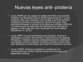 Nuevas leyes anti- piratería
   La ley SOPA por sus siglas en inglés permitiría a los autores
    entablar una demanda ante la fiscalía general de E.U. contra
    cualquier sitio web extranjero que cometa o permita cometer
    violaciones penales a las leyes de derecho de autor. Esta
    permitiría bloquear el acceso a los sitios que infrinjan dicha ley
    y prohibiría que las agencias de publicidad por internet les
    paguen a sitios web que sean acusados por estos delitos
    (Goodman, A., 2012).

   La ley PIPA es una herramienta para localizar, remover y
    desabilitar el nombre del dominio y hipervínculos de páginas
    infractoras. También autoriza al Departamento de Justicia de
    los Estados Unidos a obtener órdenes judiciales contra sitios
    web dedicados a actividades que violan los derechos de autor.

   La ley CISPA- Autoriza al gobierno a supervisar las
    comunicaciones “online” cuando exista una amenaza a la
    seguridad nacional.
 